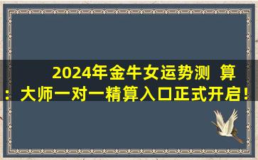  2024年金牛女运势测  算：大师一对一精算入口正式开启！